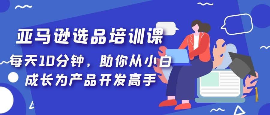 亚马逊选品培训课，每天10分钟，助你从小白成长为产品开发高手-网创社区