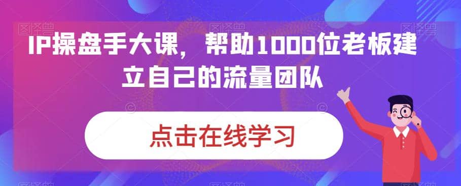 IP-操盘手大课，帮助1000位老板建立自己的流量团队（13节课）-网创社区