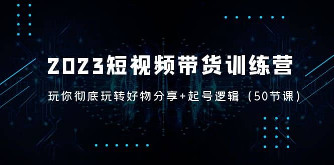 2023短视频带货训练营：带你彻底玩转好物分享+起号逻辑（50节课）-网创社区