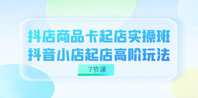 抖店-商品卡起店实战班，抖音小店起店高阶玩法（7节课）-网创社区