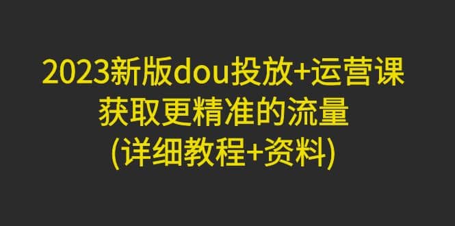 2023新版dou投放+运营课：获取更精准的流量(详细教程+资料)无水印-网创社区