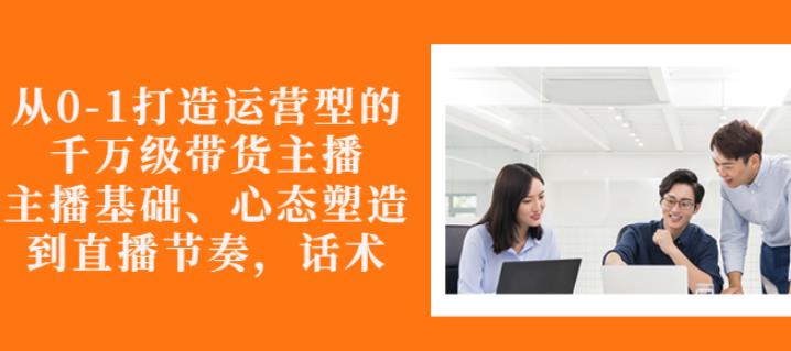 从0-1打造运营型的带货主播：主播基础、心态塑造，能力培养到直播节奏，话术进行全面讲解-网创社区