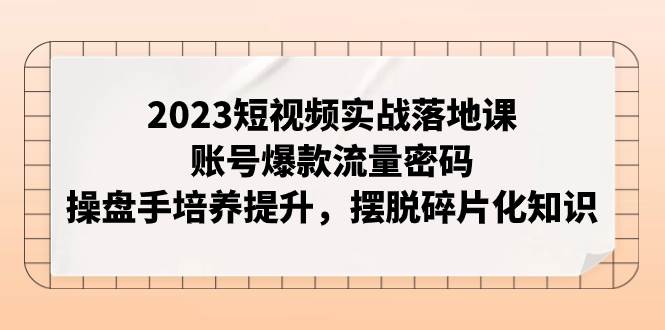 2023短视频实战落地课，账号爆款流量密码，操盘手培养提升，摆脱碎片化知识-网创社区