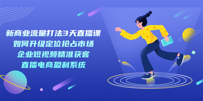 新商业-流量打法3天直播课：定位抢占市场 企业短视频获客 直播电商盈利系统-网创社区