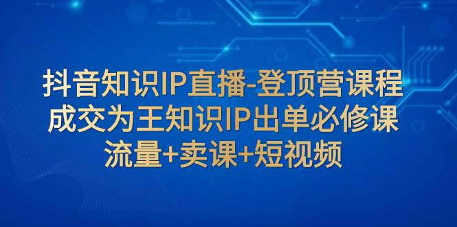 抖音知识IP直播-登顶营课程：成交为王知识IP出单必修课  流量+卖课+短视频-网创社区