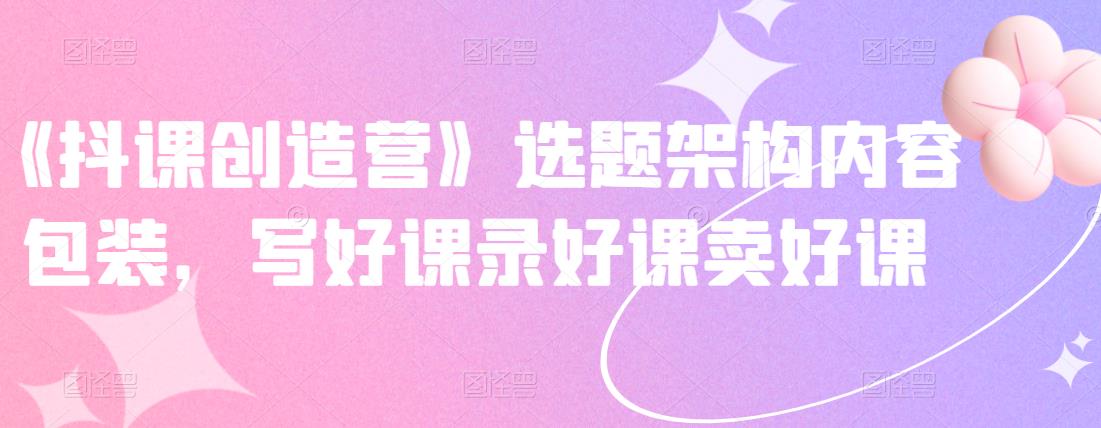 《抖课创造营》选题架构内容包装，写好课录好课卖好课-网创社区