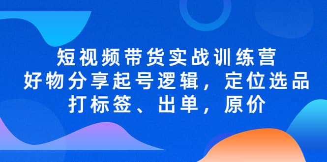 短视频带货实战训练营，好物分享起号逻辑，定位选品打标签、出单，原价-网创社区
