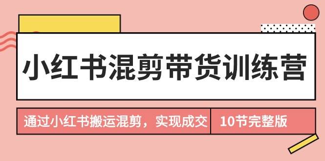 小红书混剪带货训练营，通过小红书搬运混剪，实现成交（10节课完结版）-网创社区