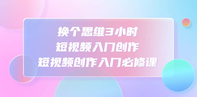 换个思维3小时短视频入门创作，短视频创作入门必修课-网创社区
