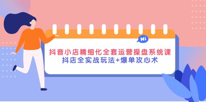 抖音小店精细化全套运营操盘系统课，抖店全实战玩法+爆单攻心术-网创社区