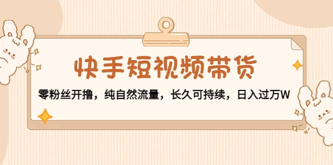 快手短视频带货：零粉丝开撸，纯自然流量，长久可持续-网创社区