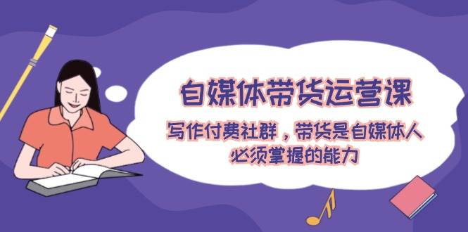 自媒体带货运营课：写作付费社群，带货是自媒体人必须掌握的能力-网创社区