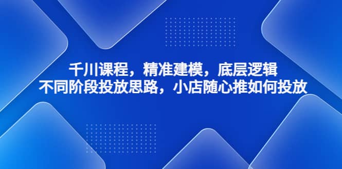 千川课程，精准建模，底层逻辑，不同阶段投放思路，小店随心推如何投放-网创社区