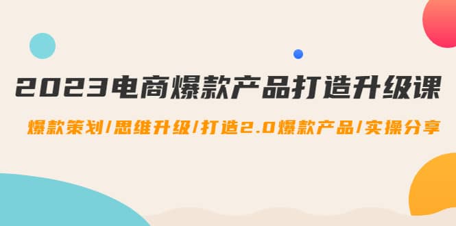 2023电商爆款产品打造升级课：爆款策划/思维升级/打造2.0爆款产品/【推荐】-网创社区