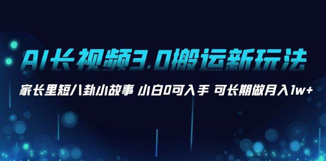 AI长视频3.0搬运新玩法 家长里短八卦小故事 小白0可入手 可长期做月入1w+-网创社区