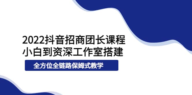 2022抖音招商团长课程，从小白到资深工作室搭建，全方位全链路保姆式教学-网创社区