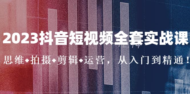 2023抖音短视频全套实战课：思维+拍摄+剪辑+运营，从入门到精通-网创社区
