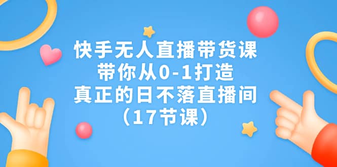 快手无人直播带货课，带你从0-1打造，真正的日不落直播间（17节课）-网创社区