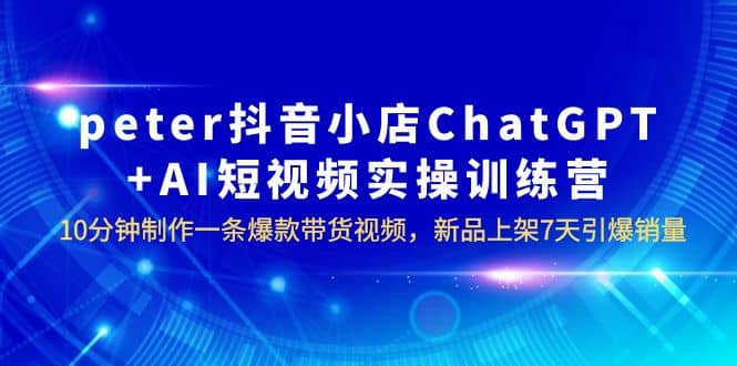 peter抖音小店ChatGPT+AI短视频实训 10分钟做一条爆款带货视频 7天引爆销量-网创社区