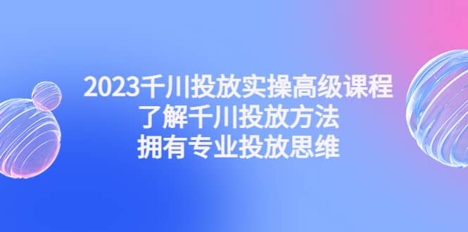 2023千川投放实操高级课程：了解千川投放方法，拥有专业投放思维-网创社区