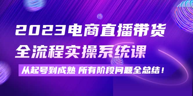 2023电商直播带货全流程实操系统课：从起号到成熟所有阶段问题全总结-网创社区