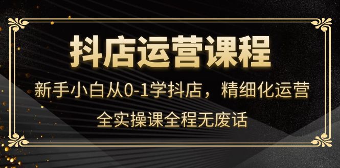 抖店运营，新手小白从0-1学抖店，精细化运营，全实操课全程无废话-网创社区