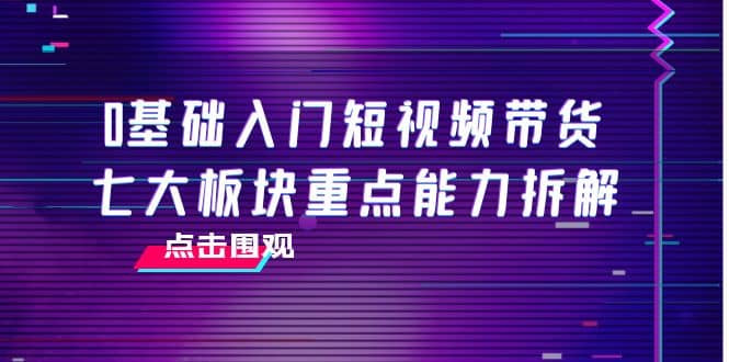 0基础入门短视频带货，七大板块重点能力拆解，7节精品课4小时干货-网创社区