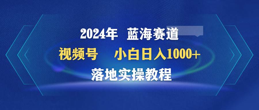 2024年蓝海赛道 视频号  小白日入1000+ 落地实操教程-网创社区