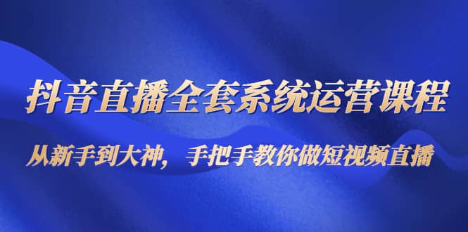 抖音直播全套系统运营课程：从新手到大神，手把手教你做直播短视频-网创社区