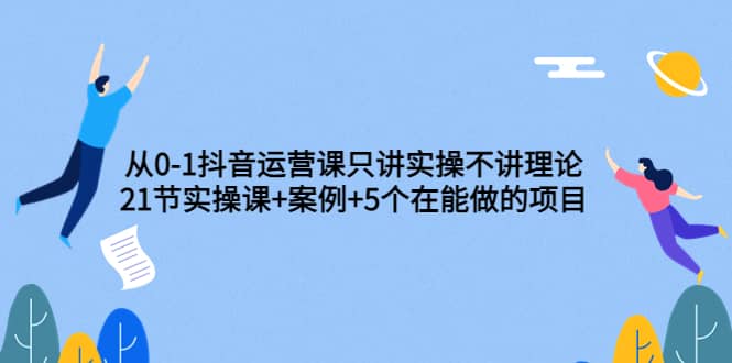 从0-1抖音运营课只讲实操不讲理论：21节实操课+案例+5个在能做的项目-网创社区