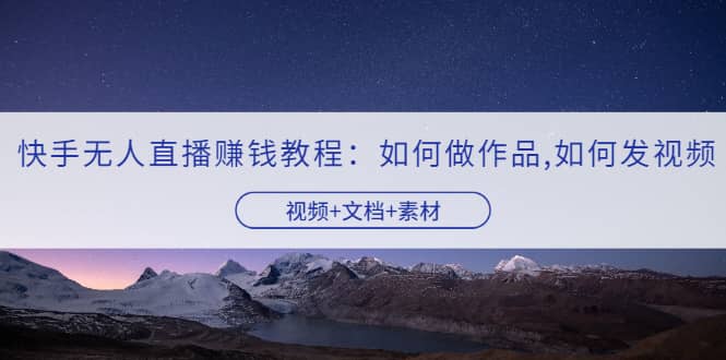 快手无人直播赚钱教程：如何做作品+发视频（视频+文档+素材）-网创社区