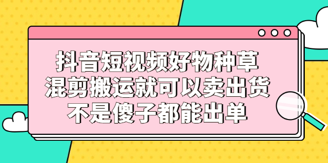 抖音短视频好物种草，混剪搬运就可以卖出货，不是傻子都能出单-网创社区