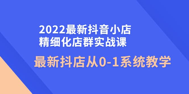 2022最新抖音小店精细化店群实战课，最新抖店从0-1系统教学-网创社区