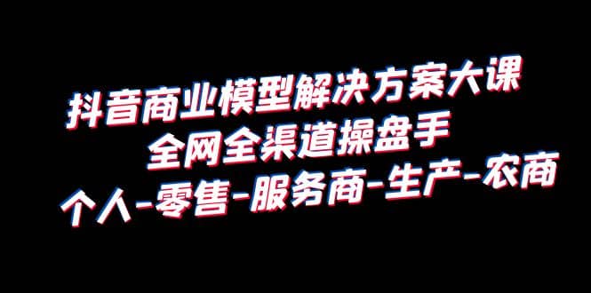 抖音商业 模型解决方案大课 全网全渠道操盘手 个人-零售-服务商-生产-农商-网创社区