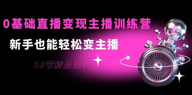 0基础直播变现主播训练营：新手也能轻松变主播，15节精品课-网创社区