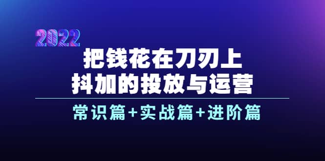 把钱花在刀刃上，抖加的投放与运营：常识篇+实战篇+进阶篇（28节课）-网创社区