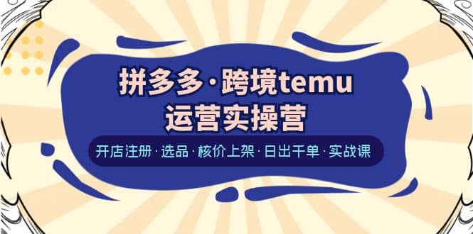 拼多多·跨境temu运营实操营：开店注册·选品·核价上架·日出千单·实战课-网创社区