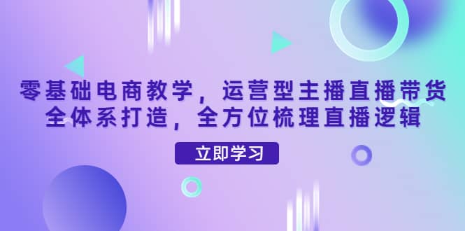 零基础电商教学，运营型主播直播带货全体系打造，全方位梳理直播逻辑-网创社区