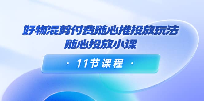 好物混剪付费随心推投放玩法，随心投放小课（11节课程）-网创社区