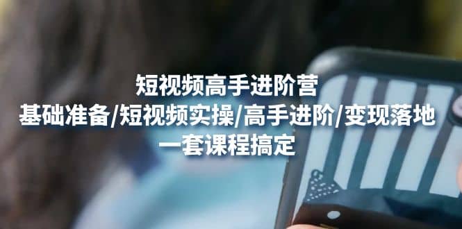 短视频高手进阶营：基础准备/短视频实操/高手进阶/变现落地，一套搞定-网创社区