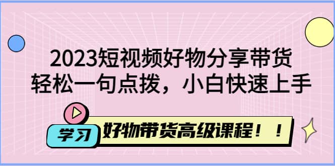 2023短视频好物分享带货，好物带货高级课程，轻松一句点拨，小白快速上手-网创社区