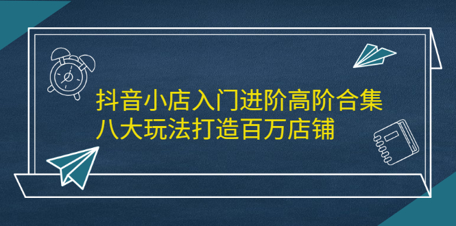 抖音小店入门进阶高阶合集，八大玩法打造百万店铺-网创社区
