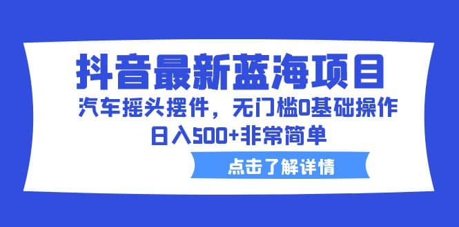 抖音最新蓝海项目，汽车摇头摆件，无门槛0基础操作，日入500+非常简单-网创社区