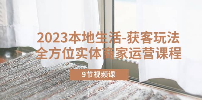 2023本地生活-获客玩法，全方位实体商家运营课程（9节视频课）-网创社区