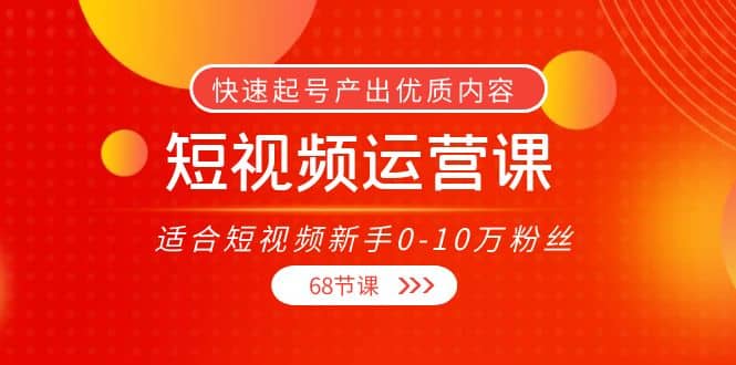 短视频运营课，适合短视频新手0-10万粉丝，快速起号产出优质内容（68节课）-网创社区