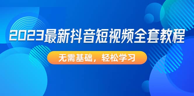 2023最新抖音短视频全套教程，无需基础，轻松学习-网创社区