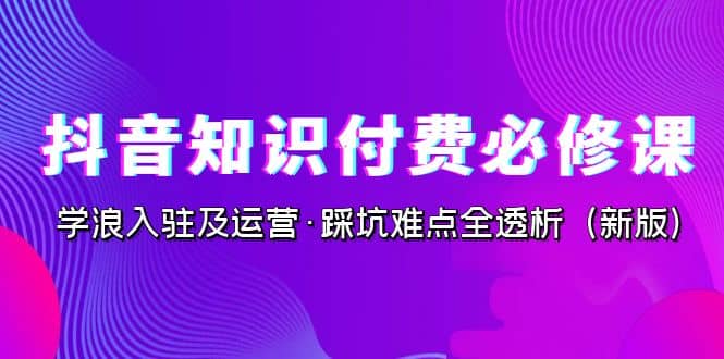 抖音·知识付费·必修课，学浪入驻及运营·踩坑难点全透析（2023新版）-网创社区