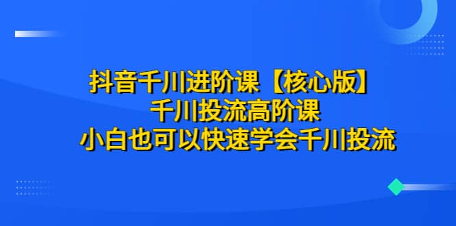 抖音千川进阶课【核心版】 千川投流高阶课 小白也可以快速学会千川投流-网创社区