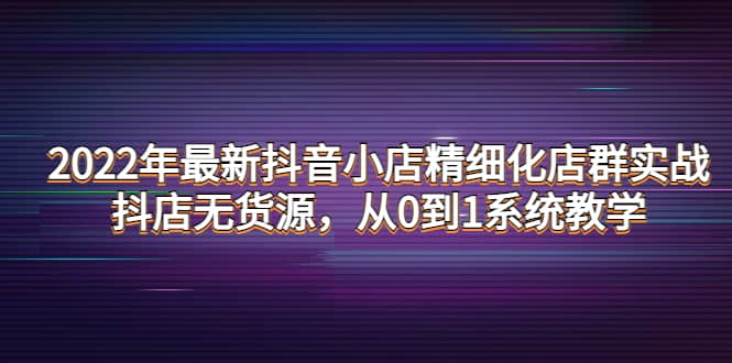 2022年最新抖音小店精细化店群实战，抖店无货源，从0到1系统教学-网创社区