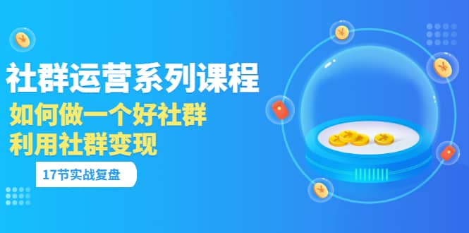 「社群运营系列课程」如何做一个好社群，利用社群变现（17节实战复盘）-网创社区
